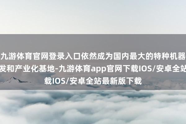 九游体育官网登录入口依然成为国内最大的特种机器东说念主研发和产业化基地-九游体育app官网下载IOS/安卓全站最新版下载