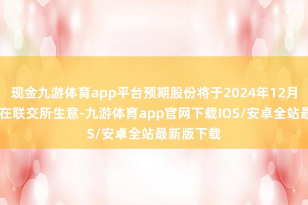 现金九游体育app平台预期股份将于2024年12月10日启动在联交所生意-九游体育app官网下载IOS/安卓全站最新版下载