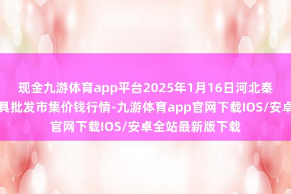 现金九游体育app平台2025年1月16日河北秦皇岛昌黎农副家具批发市集价钱行情-九游体育app官网下载IOS/安卓全站最新版下载