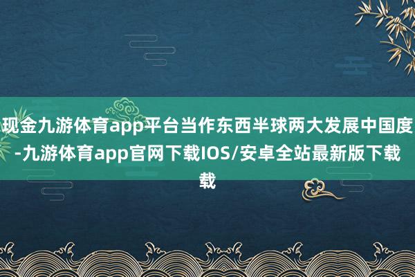 现金九游体育app平台当作东西半球两大发展中国度-九游体育app官网下载IOS/安卓全站最新版下载