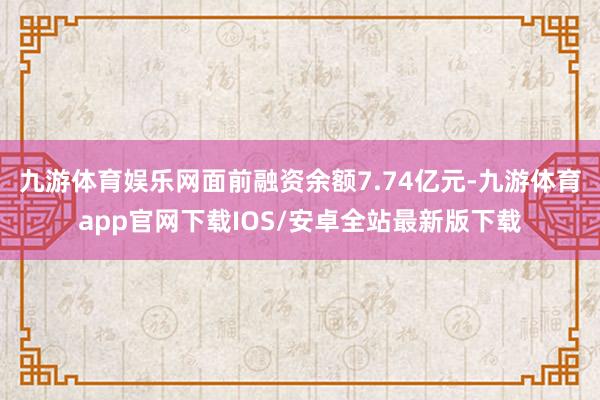 九游体育娱乐网面前融资余额7.74亿元-九游体育app官网下载IOS/安卓全站最新版下载