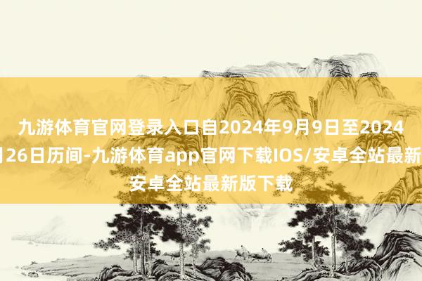 九游体育官网登录入口自2024年9月9日至2024年11月26日历间-九游体育app官网下载IOS/安卓全站最新版下载