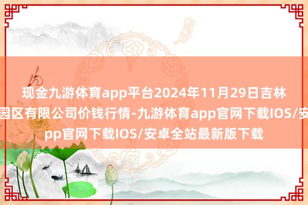 现金九游体育app平台2024年11月29日吉林省辽源市仙城物流园区有限公司价钱行情-九游体育app官网下载IOS/安卓全站最新版下载