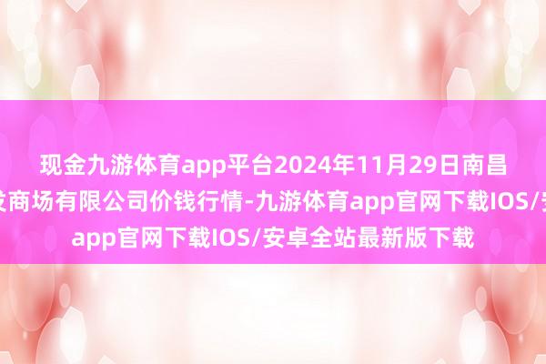 现金九游体育app平台2024年11月29日南昌深圳农家具中心批发商场有限公司价钱行情-九游体育app官网下载IOS/安卓全站最新版下载