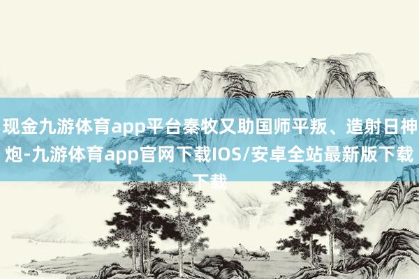 现金九游体育app平台秦牧又助国师平叛、造射日神炮-九游体育app官网下载IOS/安卓全站最新版下载