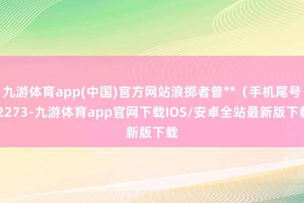 九游体育app(中国)官方网站浪掷者曾**（手机尾号 2273-九游体育app官网下载IOS/安卓全站最新版下载