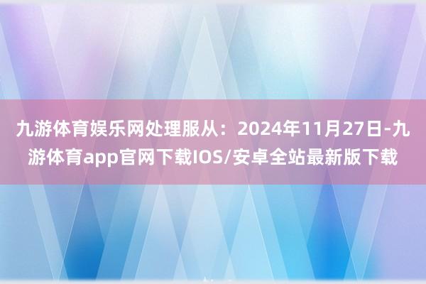 九游体育娱乐网处理服从：2024年11月27日-九游体育app官网下载IOS/安卓全站最新版下载