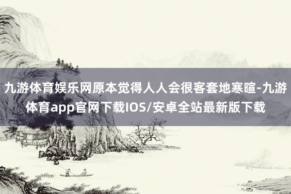 九游体育娱乐网原本觉得人人会很客套地寒暄-九游体育app官网下载IOS/安卓全站最新版下载
