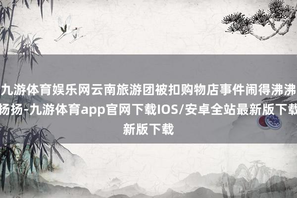 九游体育娱乐网云南旅游团被扣购物店事件闹得沸沸扬扬-九游体育app官网下载IOS/安卓全站最新版下载