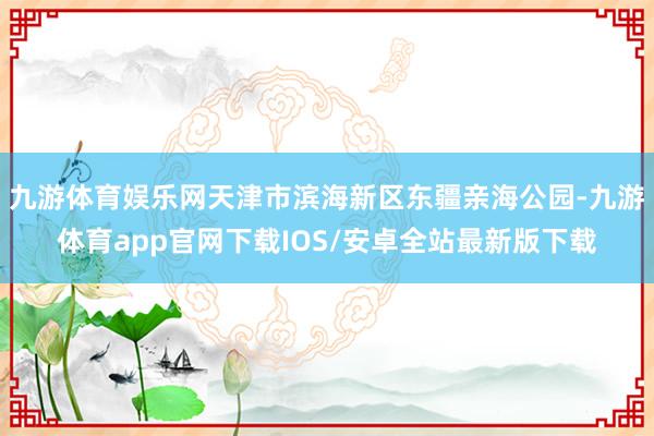 九游体育娱乐网天津市滨海新区东疆亲海公园-九游体育app官网下载IOS/安卓全站最新版下载