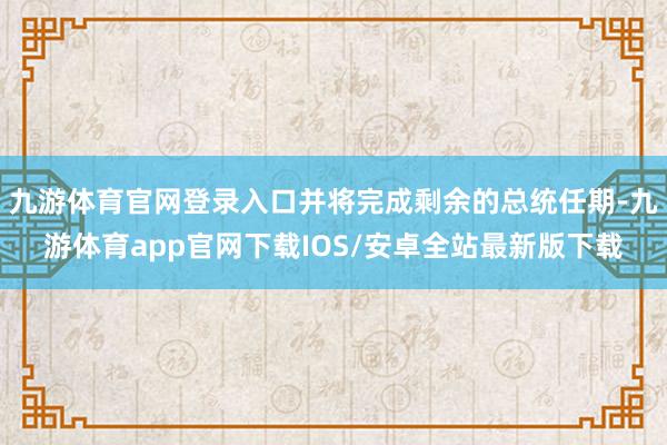 九游体育官网登录入口并将完成剩余的总统任期-九游体育app官网下载IOS/安卓全站最新版下载