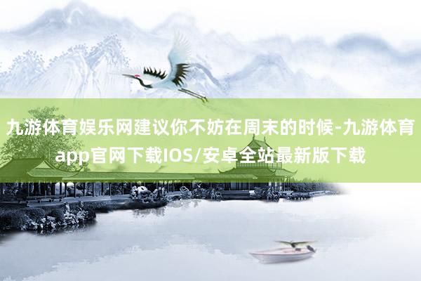九游体育娱乐网建议你不妨在周末的时候-九游体育app官网下载IOS/安卓全站最新版下载