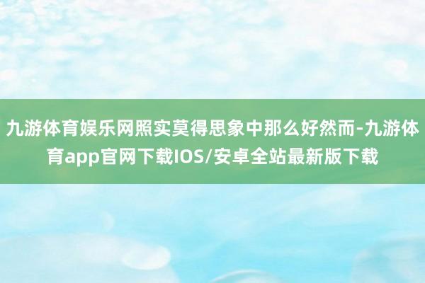 九游体育娱乐网照实莫得思象中那么好然而-九游体育app官网下载IOS/安卓全站最新版下载