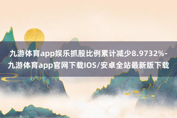 九游体育app娱乐抓股比例累计减少8.9732%-九游体育app官网下载IOS/安卓全站最新版下载