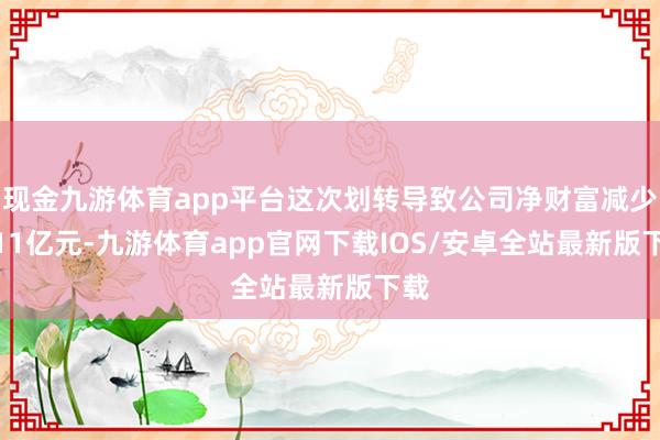 现金九游体育app平台这次划转导致公司净财富减少6.11亿元-九游体育app官网下载IOS/安卓全站最新版下载