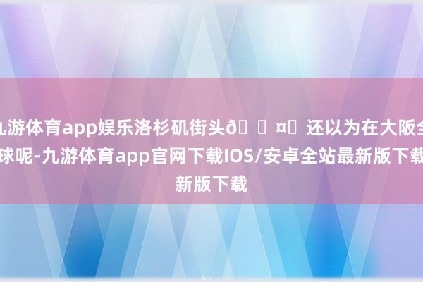九游体育app娱乐洛杉矶街头🌤️还以为在大阪全球呢-九游体育app官网下载IOS/安卓全站最新版下载