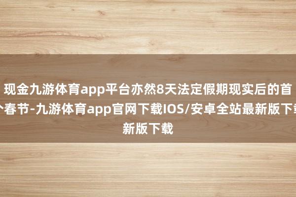现金九游体育app平台亦然8天法定假期现实后的首个春节-九游体育app官网下载IOS/安卓全站最新版下载