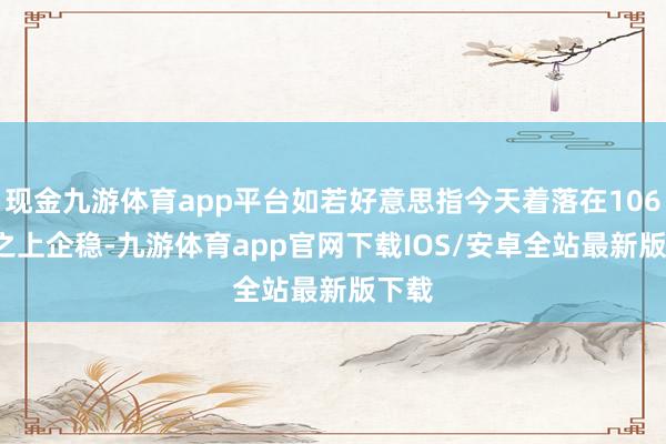 现金九游体育app平台如若好意思指今天着落在106.50之上企稳-九游体育app官网下载IOS/安卓全站最新版下载
