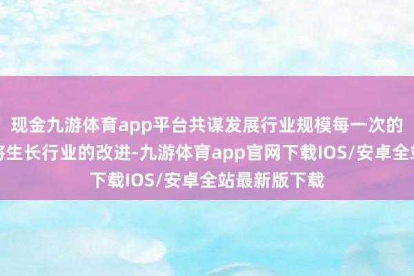 现金九游体育app平台共谋发展行业规模每一次的想想碰撞都将生长行业的改进-九游体育app官网下载IOS/安卓全站最新版下载