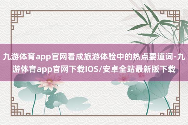九游体育app官网看成旅游体验中的热点要道词-九游体育app官网下载IOS/安卓全站最新版下载