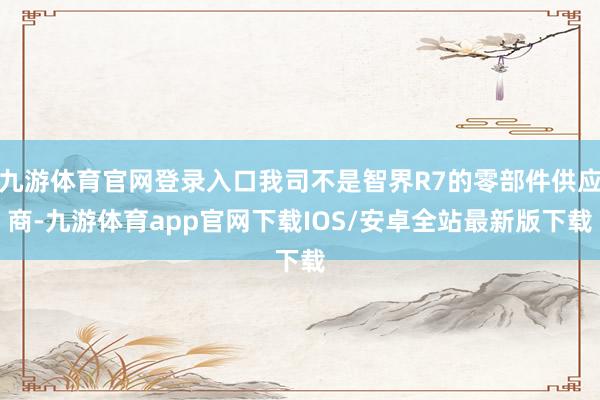 九游体育官网登录入口我司不是智界R7的零部件供应商-九游体育app官网下载IOS/安卓全站最新版下载