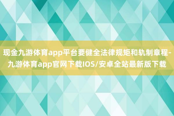 现金九游体育app平台要健全法律规矩和轨制章程-九游体育app官网下载IOS/安卓全站最新版下载