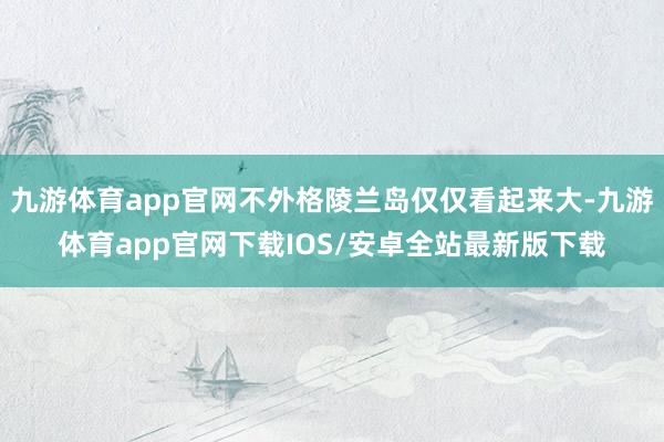九游体育app官网不外格陵兰岛仅仅看起来大-九游体育app官网下载IOS/安卓全站最新版下载
