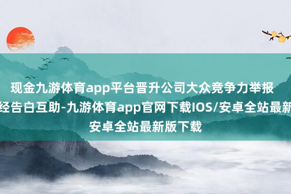 现金九游体育app平台晋升公司大众竞争力举报  第一财经告白互助-九游体育app官网下载IOS/安卓全站最新版下载