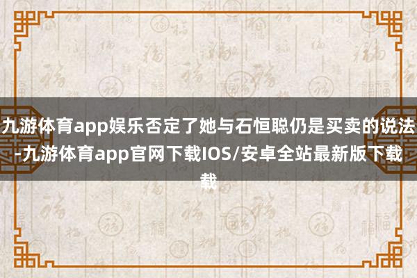 九游体育app娱乐否定了她与石恒聪仍是买卖的说法-九游体育app官网下载IOS/安卓全站最新版下载