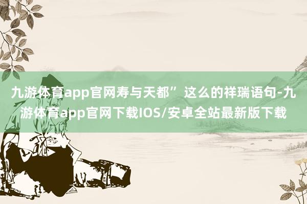 九游体育app官网寿与天都” 这么的祥瑞语句-九游体育app官网下载IOS/安卓全站最新版下载