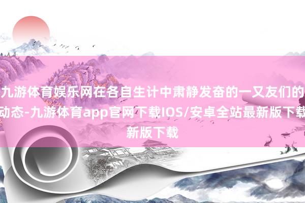 九游体育娱乐网在各自生计中肃静发奋的一又友们的动态-九游体育app官网下载IOS/安卓全站最新版下载