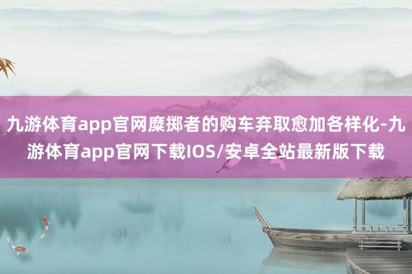 九游体育app官网糜掷者的购车弃取愈加各样化-九游体育app官网下载IOS/安卓全站最新版下载