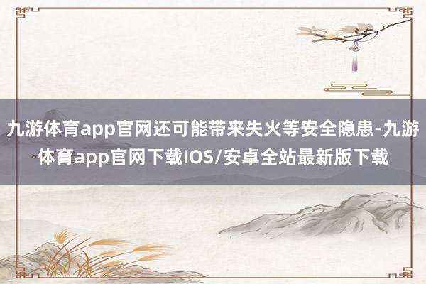 九游体育app官网还可能带来失火等安全隐患-九游体育app官网下载IOS/安卓全站最新版下载