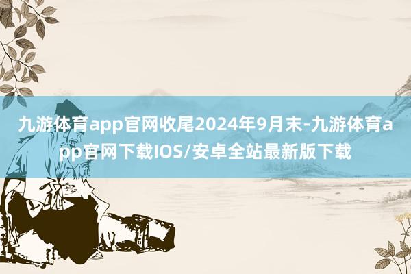 九游体育app官网收尾2024年9月末-九游体育app官网下载IOS/安卓全站最新版下载
