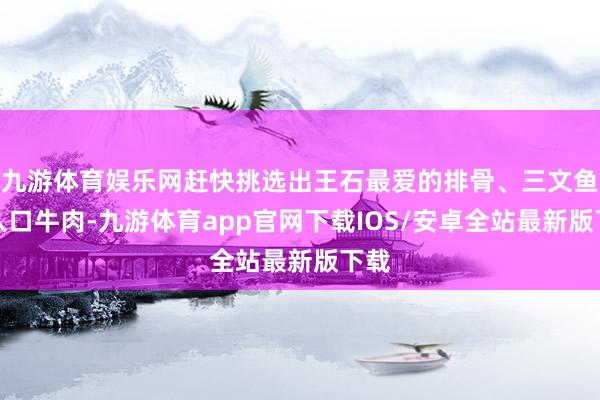 九游体育娱乐网赶快挑选出王石最爱的排骨、三文鱼和入口牛肉-九游体育app官网下载IOS/安卓全站最新版下载