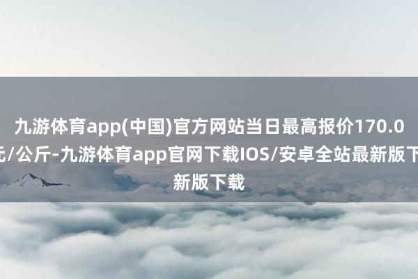 九游体育app(中国)官方网站当日最高报价170.00元/公斤-九游体育app官网下载IOS/安卓全站最新版下载