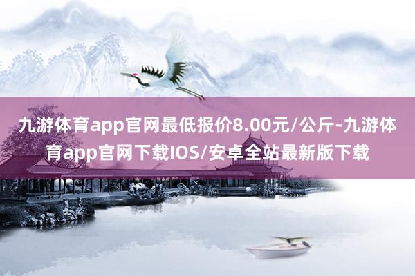 九游体育app官网最低报价8.00元/公斤-九游体育app官网下载IOS/安卓全站最新版下载