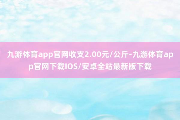 九游体育app官网收支2.00元/公斤-九游体育app官网下载IOS/安卓全站最新版下载