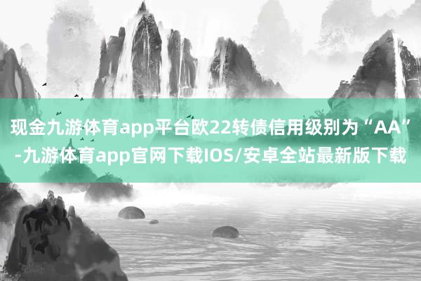 现金九游体育app平台欧22转债信用级别为“AA”-九游体育app官网下载IOS/安卓全站最新版下载