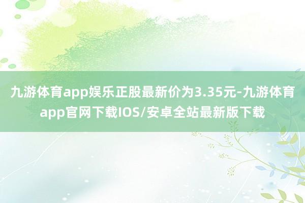 九游体育app娱乐正股最新价为3.35元-九游体育app官网下载IOS/安卓全站最新版下载