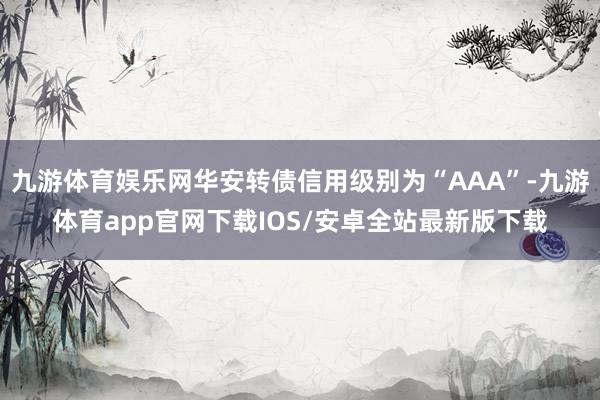 九游体育娱乐网华安转债信用级别为“AAA”-九游体育app官网下载IOS/安卓全站最新版下载