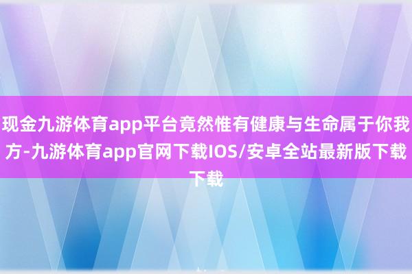 现金九游体育app平台竟然惟有健康与生命属于你我方-九游体育app官网下载IOS/安卓全站最新版下载