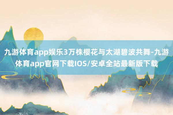 九游体育app娱乐3万株樱花与太湖碧波共舞-九游体育app官网下载IOS/安卓全站最新版下载