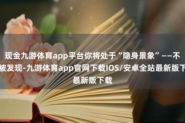 现金九游体育app平台你将处于“隐身景象”——不会被发现-九游体育app官网下载IOS/安卓全站最新版下载