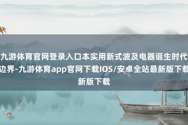 九游体育官网登录入口本实用新式波及电器诞生时代边界-九游体育app官网下载IOS/安卓全站最新版下载