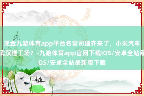 现金九游体育app平台名堂司理齐来了，小米汽车详情要在武汉建工场？-九游体育app官网下载IOS/安卓全站最新版下载