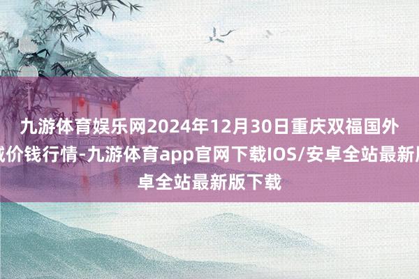 九游体育娱乐网2024年12月30日重庆双福国外农贸城价钱行情-九游体育app官网下载IOS/安卓全站最新版下载