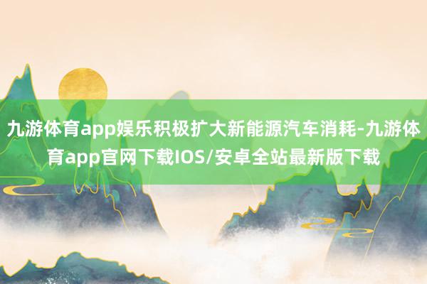九游体育app娱乐积极扩大新能源汽车消耗-九游体育app官网下载IOS/安卓全站最新版下载