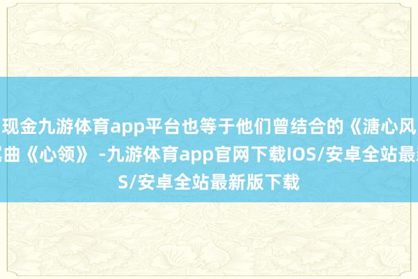 现金九游体育app平台也等于他们曾结合的《溏心风暴》片尾曲《心领》 -九游体育app官网下载IOS/安卓全站最新版下载