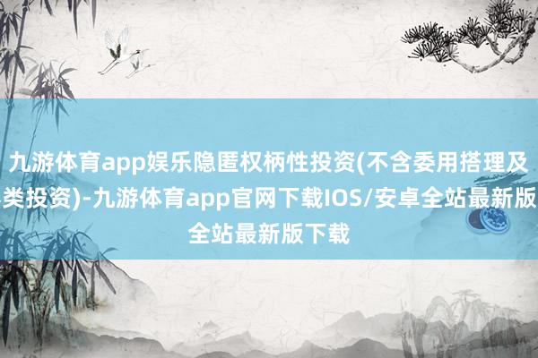 九游体育app娱乐隐匿权柄性投资(不含委用搭理及证券类投资)-九游体育app官网下载IOS/安卓全站最新版下载